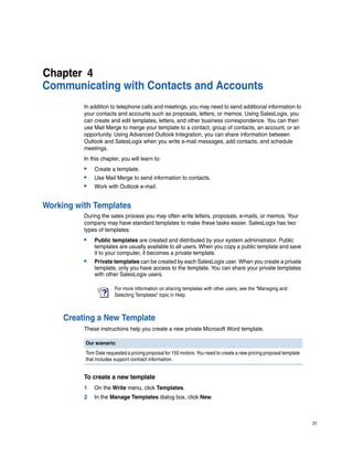 Chapter 4
Communicating with Contacts and Accounts
          In addition to telephone calls and meetings, you may need to send additional information to
          your contacts and accounts such as proposals, letters, or memos. Using SalesLogix, you
          can create and edit templates, letters, and other business correspondence. You can then
          use Mail Merge to merge your template to a contact, group of contacts, an account, or an
          opportunity. Using Advanced Outlook Integration, you can share information between
          Outlook and SalesLogix when you write e-mail messages, add contacts, and schedule
          meetings.
          In this chapter, you will learn to:
          •   Create a template.
          •   Use Mail Merge to send information to contacts.
          •   Work with Outlook e-mail.


Working with Templates
          During the sales process you may often write letters, proposals, e-mails, or memos. Your
          company may have standard templates to make these tasks easier. SalesLogix has two
          types of templates:
          •   Public templates are created and distributed by your system administrator. Public
              templates are usually available to all users. When you copy a public template and save
              it to your computer, it becomes a private template.
          •   Private templates can be created by each SalesLogix user. When you create a private
              template, only you have access to the template. You can share your private templates
              with other SalesLogix users.

                       For more information on sharing templates with other users, see the “Managing and
                       Selecting Templates” topic in Help.



     Creating a New Template
          These instructions help you create a new private Microsoft Word template.

          Our scenario:
          Tom Dale requested a pricing proposal for 150 motors. You need to create a new pricing proposal template
          that includes support contract information.


          To create a new template
          1   On the Write menu, click Templates.
          2   In the Manage Templates dialog box, click New.



                                                                                                                     31
 
