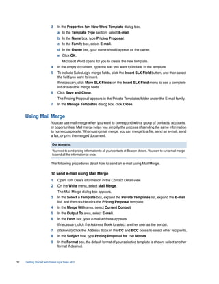 3     In the Properties for: New Word Template dialog box,
                                a In the Template Type section, select E-mail.
                                b In the Name box, type Pricing Proposal.
                                c In the Family box, select E-mail.
                                d In the Owner box, your name should appear as the owner.
                                e Click OK.
                                    Microsoft Word opens for you to create the new template.
                          4     In the empty document, type the text you want to include in the template.
                          5     To include SalesLogix merge fields, click the Insert SLX Field button, and then select
                                the field you want to insert.
                                If necessary, click More SLX Fields on the Insert SLX Field menu to see a complete
                                list of available merge fields.
                          6     Click Save and Close.
                                The Pricing Proposal appears in the Private Templates folder under the E-mail family.
                          7     In the Manage Templates dialog box, click Close.


     Using Mail Merge
                          You can use mail merge when you want to correspond with a group of contacts, accounts,
                          or opportunities. Mail merge helps you simplify the process of sending the same information
                          to numerous people. When using mail merge, you can merge to a file, send an e-mail, send
                          a fax, or print the merged document.

                           Our scenario:
                           You need to send pricing information to all your contacts at Beacon Motors. You want to run a mail merge
                           to send all the information at once.

                          The following procedures detail how to send an e-mail using Mail Merge.

                          To send e-mail using Mail Merge
                          1     Open Tom Dale’s information in the Contact Detail view.
                          2     On the Write menu, select Mail Merge.
                                The Mail Merge dialog box appears.
                          3     In the Select a Template box, expand the Private Templates list, expand the E-mail
                                list, and then double-click the Pricing Proposal template.
                          4     In the Merge With area, select Current Contact.
                          5     In the Output To area, select E-mail.
                          6     In the From box, your e-mail address appears.
                                If necessary, click the Address Book to select another user as the sender.
                          7     (Optional) Click the Address Book in the CC and BCC boxes to select other recipients.
                          8     In the Subject box, type Pricing Proposal for 150 Motors.
                          9     In the Format box, the default format of your selected template is shown; select another
                                format if desired.



32   Getting Started with SalesLogix Sales v6.2
 