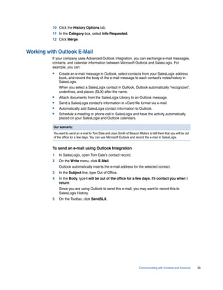 10 Click the History Options tab.
          11 In the Category box, select Info Requested.
          12 Click Merge.


Working with Outlook E-Mail
          If your company uses Advanced Outlook Integration, you can exchange e-mail messages,
          contacts, and calendar information between Microsoft Outlook and SalesLogix. For
          example, you can:
          •    Create an e-mail message in Outlook, select contacts from your SalesLogix address
               book, and record the body of the e-mail message to each contact’s notes/history in
               SalesLogix.
               When you select a SalesLogix contact in Outlook, Outlook automatically “recognizes”,
               underlines, and places (SLX) after the name.
          •    Attach documents from the SalesLogix Library to an Outlook message.
          •    Send a SalesLogix contact’s information in vCard file format via e-mail.
          •    Automatically add SalesLogix contact information to Outlook.
          •    Schedule a meeting or phone call in SalesLogix and have the activity automatically
               placed on your SalesLogix and Outlook calendars.

           Our scenario:
           You want to send an e-mail to Tom Dale and Joan Smith of Beacon Motors to tell them that you will be out
           of the office for a few days. You can use Microsoft Outlook and record the e-mail in SalesLogix.


          To send an e-mail using Outlook Integration
          1    In SalesLogix, open Tom Dale’s contact record.
          2    On the Write menu, click E-Mail.
               Outlook automatically inserts the e-mail address for the selected contact.
          3    In the Subject line, type Out of Office.
          4    In the Body, type I will be out of the office for a few days. I’ll contact you when I
               return.
               Since you are using Outlook to send this e-mail, you may want to record this to
               SalesLogix History.
          5    On the Toolbar, click SendSLX.




                                                                            Communicating with Contacts and Accounts   33
 