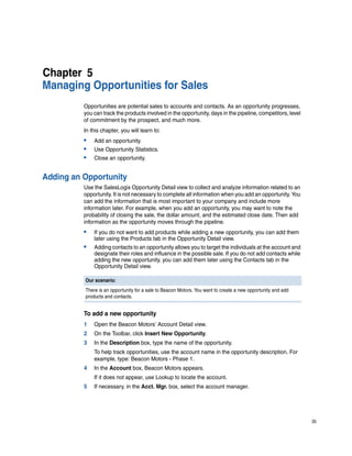 Chapter 5
Managing Opportunities for Sales
          Opportunities are potential sales to accounts and contacts. As an opportunity progresses,
          you can track the products involved in the opportunity, days in the pipeline, competitors, level
          of commitment by the prospect, and much more.
          In this chapter, you will learn to:
          •   Add an opportunity.
          •   Use Opportunity Statistics.
          •   Close an opportunity.


Adding an Opportunity
          Use the SalesLogix Opportunity Detail view to collect and analyze information related to an
          opportunity. It is not necessary to complete all information when you add an opportunity. You
          can add the information that is most important to your company and include more
          information later. For example, when you add an opportunity, you may want to note the
          probability of closing the sale, the dollar amount, and the estimated close date. Then add
          information as the opportunity moves through the pipeline.
          •   If you do not want to add products while adding a new opportunity, you can add them
              later using the Products tab in the Opportunity Detail view.
          •   Adding contacts to an opportunity allows you to target the individuals at the account and
              designate their roles and influence in the possible sale. If you do not add contacts while
              adding the new opportunity, you can add them later using the Contacts tab in the
              Opportunity Detail view.

          Our scenario:
          There is an opportunity for a sale to Beacon Motors. You want to create a new opportunity and add
          products and contacts.


          To add a new opportunity
          1   Open the Beacon Motors’ Account Detail view.
          2   On the Toolbar, click Insert New Opportunity.
          3   In the Description box, type the name of the opportunity.
              To help track opportunities, use the account name in the opportunity description. For
              example, type: Beacon Motors - Phase 1.
          4   In the Account box, Beacon Motors appears.
              If it does not appear, use Lookup to locate the account.
          5   If necessary, in the Acct. Mgr. box, select the account manager.




                                                                                                              35
 