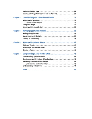Using the Reports View . . . . . . . . . . . . . . . . . . . . . . . . . . . . . . . . . . . . . . . . . . . .28
            Viewing a History of Interactions with an Account . . . . . . . . . . . . . . . . . . . . . .29

Chapter 4   Communicating with Contacts and Accounts. . . . . . . . . . . . . . . . . . . . . . . . . .31
            Working with Templates . . . . . . . . . . . . . . . . . . . . . . . . . . . . . . . . . . . . . . . . . . . .31
                Creating a New Template . . . . . . . . . . . . . . . . . . . . . . . . . . . . . . . . . . . . . . . .31
            Using Mail Merge . . . . . . . . . . . . . . . . . . . . . . . . . . . . . . . . . . . . . . . . . . . . . . . . . .32
            Working with Outlook E-Mail . . . . . . . . . . . . . . . . . . . . . . . . . . . . . . . . . . . . . . . .33

Chapter 5   Managing Opportunities for Sales . . . . . . . . . . . . . . . . . . . . . . . . . . . . . . . . . . .35
            Adding an Opportunity . . . . . . . . . . . . . . . . . . . . . . . . . . . . . . . . . . . . . . . . . . . . .35
            Using Opportunity Statistics . . . . . . . . . . . . . . . . . . . . . . . . . . . . . . . . . . . . . . . .37
            Closing an Opportunity. . . . . . . . . . . . . . . . . . . . . . . . . . . . . . . . . . . . . . . . . . . . .39

Chapter 6   Working with Customer Service. . . . . . . . . . . . . . . . . . . . . . . . . . . . . . . . . . . . .41
            Adding a Ticket . . . . . . . . . . . . . . . . . . . . . . . . . . . . . . . . . . . . . . . . . . . . . . . . . . .41
            Punching In and Out of a Ticket. . . . . . . . . . . . . . . . . . . . . . . . . . . . . . . . . . . . . .42
            Closing a Ticket . . . . . . . . . . . . . . . . . . . . . . . . . . . . . . . . . . . . . . . . . . . . . . . . . . .43

Chapter 7   Using SalesLogix Away from the Office . . . . . . . . . . . . . . . . . . . . . . . . . . . . . .45
            Understanding Synchronization . . . . . . . . . . . . . . . . . . . . . . . . . . . . . . . . . . . . .45
            Synchronizing with the Main Office Database . . . . . . . . . . . . . . . . . . . . . . . . . .45
            Reviewing Synchronization Changes . . . . . . . . . . . . . . . . . . . . . . . . . . . . . . . . .46
               Understanding Conflict Resolution. . . . . . . . . . . . . . . . . . . . . . . . . . . . . . . . . .46
            Understanding Subscription . . . . . . . . . . . . . . . . . . . . . . . . . . . . . . . . . . . . . . . .47

            Index . . . . . . . . . . . . . . . . . . . . . . . . . . . . . . . . . . . . . . . . . . . . . . . . . . . . . . . . . . .49
 