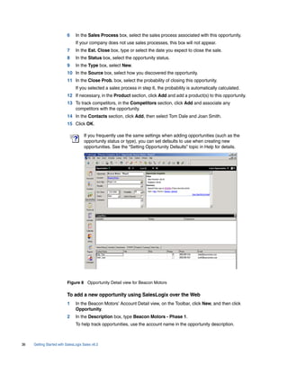 6     In the Sales Process box, select the sales process associated with this opportunity.
                                If your company does not use sales processes, this box will not appear.
                          7     In the Est. Close box, type or select the date you expect to close the sale.
                          8     In the Status box, select the opportunity status.
                          9     In the Type box, select New.
                          10 In the Source box, select how you discovered the opportunity.
                          11 In the Close Prob. box, select the probability of closing this opportunity.
                                If you selected a sales process in step 6, the probability is automatically calculated.
                          12 If necessary, in the Product section, click Add and add a product(s) to this opportunity.
                          13 To track competitors, in the Competitors section, click Add and associate any
                             competitors with the opportunity.
                          14 In the Contacts section, click Add, then select Tom Dale and Joan Smith.
                          15 Click OK.

                                     If you frequently use the same settings when adding opportunities (such as the
                                     opportunity status or type), you can set defaults to use when creating new
                                     opportunities. See the “Setting Opportunity Defaults” topic in Help for details.




                          Figure 8 Opportunity Detail view for Beacon Motors

                          To add a new opportunity using SalesLogix over the Web
                          1     In the Beacon Motors’ Account Detail view, on the Toolbar, click New, and then click
                                Opportunity.
                          2     In the Description box, type Beacon Motors - Phase 1.
                                To help track opportunities, use the account name in the opportunity description.



36   Getting Started with SalesLogix Sales v6.2
 