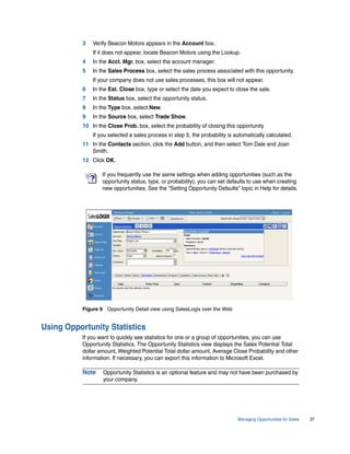 3   Verify Beacon Motors appears in the Account box.
               If it does not appear, locate Beacon Motors using the Lookup.
           4   In the Acct. Mgr. box, select the account manager.
           5   In the Sales Process box, select the sales process associated with this opportunity.
               If your company does not use sales processes, this box will not appear.
           6   In the Est. Close box, type or select the date you expect to close the sale.
           7   In the Status box, select the opportunity status.
           8   In the Type box, select New.
           9   In the Source box, select Trade Show.
           10 In the Close Prob. box, select the probability of closing this opportunity
               If you selected a sales process in step 5, the probability is automatically calculated.
           11 In the Contacts section, click the Add button, and then select Tom Dale and Joan
              Smith.
           12 Click OK.

                   If you frequently use the same settings when adding opportunities (such as the
                   opportunity status, type, or probability), you can set defaults to use when creating
                   new opportunities. See the “Setting Opportunity Defaults” topic in Help for details.




           Figure 9 Opportunity Detail view using SalesLogix over the Web


Using Opportunity Statistics
           If you want to quickly see statistics for one or a group of opportunities, you can use
           Opportunity Statistics. The Opportunity Statistics view displays the Sales Potential Total
           dollar amount, Weighted Potential Total dollar amount, Average Close Probability and other
           information. If necessary, you can export this information to Microsoft Excel.

           Note    Opportunity Statistics is an optional feature and may not have been purchased by
                   your company.




                                                                              Managing Opportunities for Sales   37
 