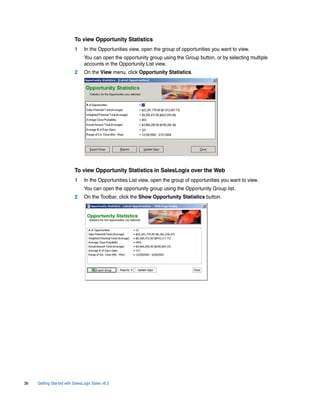 To view Opportunity Statistics
                          1     In the Opportunities view, open the group of opportunities you want to view.
                                You can open the opportunity group using the Group button, or by selecting multiple
                                accounts in the Opportunity List view.
                          2     On the View menu, click Opportunity Statistics.




                          To view Opportunity Statistics in SalesLogix over the Web
                          1     In the Opportunities List view, open the group of opportunities you want to view.
                                You can open the opportunity group using the Opportunity Group list.
                          2     On the Toolbar, click the Show Opportunity Statistics button.




38   Getting Started with SalesLogix Sales v6.2
 