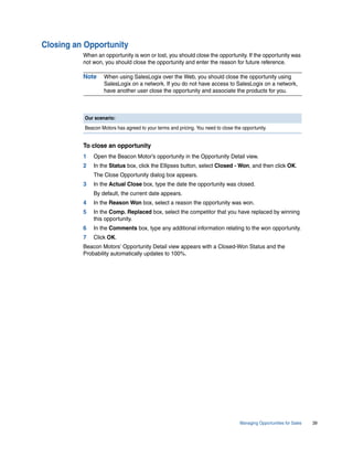 Closing an Opportunity
          When an opportunity is won or lost, you should close the opportunity. If the opportunity was
          not won, you should close the opportunity and enter the reason for future reference.

          Note     When using SalesLogix over the Web, you should close the opportunity using
                   SalesLogix on a network. If you do not have access to SalesLogix on a network,
                   have another user close the opportunity and associate the products for you.



          Our scenario:
          Beacon Motors has agreed to your terms and pricing. You need to close the opportunity.


          To close an opportunity
          1   Open the Beacon Motor’s opportunity in the Opportunity Detail view.
          2   In the Status box, click the Ellipses button, select Closed - Won, and then click OK.
              The Close Opportunity dialog box appears.
          3   In the Actual Close box, type the date the opportunity was closed.
              By default, the current date appears.
          4   In the Reason Won box, select a reason the opportunity was won.
          5   In the Comp. Replaced box, select the competitor that you have replaced by winning
              this opportunity.
          6   In the Comments box, type any additional information relating to the won opportunity.
          7   Click OK.
          Beacon Motors’ Opportunity Detail view appears with a Closed-Won Status and the
          Probability automatically updates to 100%.




                                                                                   Managing Opportunities for Sales   39
 