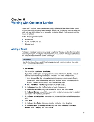 Chapter 6
Working with Customer Service
          SalesLogix Customer Service allows designated customer service users to track, qualify,
          and resolve customer questions and issues in SalesLogix. You can use customer service to
          add, edit, and delete tickets for an account or contact, and track the time spent resolving
          issues for a ticket.
          In this chapter, you will learn to:
          •    Add a ticket.
          •    Punch In and Punch Out.
          •    Close a ticket.


Adding a Ticket
          Tickets are records of customer inquiries or complaints. They can contain the information
          necessary to report, investigate, and close an inquiry or problem. Before you add a ticket,
          the account and contact must exist in SalesLogix.

           Our scenario:
           Joan Smith at Beacon Motors called. She is having a problem with one of their modems. You need to
           create a ticket to work on the problem.


          To add a ticket
          1    On the toolbar, click Insert New Ticket.
               If you have set the option to display account service information, then the Account
               Service Information dialog box displays before the new ticket can be created.
               • If the Account Service Information dialog box appears, continue with Step 2.
                  The Account Service Information dialog box provides service information for the
                  account, contact, and/or contract associated with the ticket.
               • If the Insert New Ticket dialog box appears, skip to Step 7.
          2    In the Account box, click the Find button to locate the account.
          3    In the Lookup Account dialog box, find Beacon Motors, and then click OK.
          4    In the Select Contact area, click the name of the contact who is reporting the problem
               associated with this ticket (Joan Smith).
          5    In the Select Active Contract area, select the contract that the ticket will be associated
               with.
          6    Click Next.
          7    In the Insert New Ticket dialog box, click the List button in the Area box.
          8    In the Select Area - Category - Issue dialog box, select Hardware under Area,
               Modem under Category, and then click OK.


                                                                                                               41
 