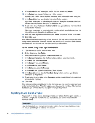 9     In the Source box, click the Ellipses button, and then double-click Phone.
                          10 In the Subject box, type a short summary of the problem.
                                By default, the Details area is shown in the center of the Insert New Ticket dialog box.
                          11 In the Description box, type detailed information for the problem.
                                If you need more space for the description, click the Description label lookup and use
                                the Description Comments dialog box for additional text.
                          12 To add notes about the ticket, in the Internal Only box, type additional information that
                             is important to the ticket.
                                If you need more space for comments, click the Internal Only label lookup and use the
                                Internal Comments dialog box for additional text.
                          13 If the new ticket requires an attachment, click Attach to add a file or URL to the ticket.
                          14 Click OK to save.
                          If the ticket cannot be resolved during the first phone call, you may need to reopen and work
                          on the ticket at a later time. When this happens, you should punch in and out of the ticket so
                          that SalesLogix can track the time you spent working on the problem.

                          To add a ticket using SalesLogix over the Web
                          1     Open the Beacon Motors Account Detail view.
                          2     On the New menu, click Ticket.
                          3     Verify Beacon Motors appears in the Account Name box.
                          4     In the Contact Name box, click the Find button, and then select Joan Smith.
                          5     In the Area box, select Hardware.
                          6     In the Category box, select Modem.
                          7     In the Source box, select Phone.
                          8     In the Status box, select In Process.
                          9     In the Subject box, type a short summary of the problem.
                          10 In the Description box, click the User Date Stamp button, and then type detailed
                             information for the problem.
                          11 To add notes about the ticket, in the Comments section, type additional information that
                             is important to the ticket.
                          12 Click Save.
                          If the ticket cannot be resolved during the first phone call, you may need to reopen and work
                          on the ticket at a later time. When this happens, you should punch in and out of the ticket so
                          that SalesLogix can track the time you spent working on the problem.


     Punching In and Out of a Ticket
                          As you work on various issues, SalesLogix enables you to track the time spent assisting a
                          customer. Using Punch In and Punch Out allows SalesLogix to time the activities for
                          individual tickets.

                           Our scenario:
                           Joan Smith called with more information on her modem problem. You need to open the ticket and track
                           the time you spent talking to her and doing more research.



42   Getting Started with SalesLogix Sales v6.2
 
