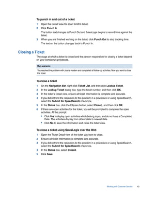 To punch in and out of a ticket
           1   Open the Detail View for Joan Smith’s ticket.
           2   Click Punch In.
               The button text changes to Punch Out and SalesLogix begins to record time against the
               ticket.
           3   When you are finished working on the ticket, click Punch Out to stop tracking time.
               The text on the button changes back to Punch In.


Closing a Ticket
           The stage at which a ticket is closed and the person responsible for closing a ticket depend
           on your company’s processes.

           Our scenario:
           You resolved the problem with Joan’s modem and completed all follow-up activities. Now you want to close
           the ticket.


           To close a ticket
           1   On the Navigation Bar, right-click Ticket List, and then click Lookup Ticket.
           2   In the Lookup Ticket dialog box, type the ticket number, and then click OK.
           3   In the ticket’s Detail view, ensure all ticket information is complete and accurate.
           4   If you did not find the resolution to this problem in a procedure or using SpeedSearch,
               select the Submit for SpeedSearch check box.
           5   In the Status box, click the Ellipses button, select Closed, and then click OK.
           6   If there are open activities for the ticket, you will be prompted to complete the open
               activities. At the prompt:
               • Click Yes to display open activities which belong to you and do not have a Completed
                  Date. The activities display from oldest date to newest date.
               • Click No to save the information and close the ticket view.

           To close a ticket using SalesLogix over the Web
           1   Open the Ticket Detail view of the ticket you want to close.
           2   Ensure all ticket information is complete and accurate.
           3   If you did not find the resolution to this problem in a procedure or using SpeedSearch,
               select the Submit for SpeedSearch check box.
           4   In the Status box, select Closed.
           5   Click Save.




                                                                                        Working with Customer Service   43
 