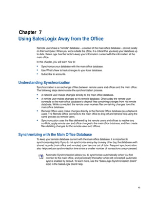 Chapter 7
Using SalesLogix Away from the Office
          Remote users have a “remote” database -- a subset of the main office database -- stored locally
          on their computer. When you work outside the office, it is critical that you keep your database up
          to date. SalesLogix has the tools to keep your information current with the information at the
          main office.
          In this chapter, you will learn how to:
          •   Synchronize your database with the main office database.
          •   Use What’s New to track changes to your local database.
          •   Subscribe to accounts.


Understanding Synchronization
          Synchronization is an exchange of files between remote users and offices and the main office.
          The following steps demonstrate the synchronization process.
          •   A network user makes changes directly to the main office database.
          •   A remote user makes changes to his remote database. Once a day the remote user
              connects to the main office database to deposit files containing changes from his remote
              database. While connected, the remote user receives files containing changes from the
              main office database.
          •   Remote Office users make changes directly to the Remote Office database (as a Network
              user). The Remote Office connects to the main office to drop off and retrieve files using the
              same process as remote users.
          •   Synchronization uses the files delivered by the remote users and offices to resolve any
              conflicts, apply remote user and office changes to the main office database, and then create
              files detailing changes for the remote users and offices.


Synchronizing with the Main Office Database
          To keep your remote database current with the main office database, it is important to
          synchronize regularly. If you do not synchronize every day or every other day, the databases with
          shared records (main office and remotes) soon become out of date. Frequent synchronization
          also helps reduce synchronization time since a smaller number of transactions are processed.

                   Automatic Synchronization allows you to synchronize automatically when you first
                   connect to the main office, and periodically thereafter while still connected. Automatic
                   sync is enabled by default. To learn more, see the “SalesLogix Synchronization Client”
                   topic in the SalesLogix Client Help.




                                                                                                               45
 