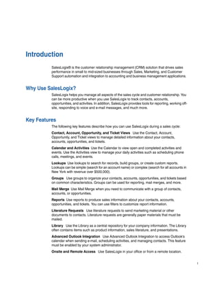 Introduction
          SalesLogix® is the customer relationship management (CRM) solution that drives sales
          performance in small to mid-sized businesses through Sales, Marketing, and Customer
          Support automation and integration to accounting and business management applications.


Why Use SalesLogix?
          SalesLogix helps you manage all aspects of the sales cycle and customer relationship. You
          can be more productive when you use SalesLogix to track contacts, accounts,
          opportunities, and activities. In addition, SalesLogix provides tools for reporting, working off-
          site, responding to voice and e-mail messages, and much more.


Key Features
          The following key features describe how you can use SalesLogix during a sales cycle:
          Contact, Account, Opportunity, and Ticket Views Use the Contact, Account,
          Opportunity, and Ticket views to manage detailed information about your contacts,
          accounts, opportunities, and tickets.
          Calendar and Activities Use the Calendar to view open and completed activities and
          events. Use the Activities view to manage your daily activities such as scheduling phone
          calls, meetings, and events.
          Lookups Use lookups to search for records, build groups, or create custom reports.
          Lookups can be simple (search for an account name) or complex (search for all accounts in
          New York with revenue over $500,000).
          Groups Use groups to organize your contacts, accounts, opportunities, and tickets based
          on common characteristics. Groups can be used for reporting, mail merges, and more.
          Mail Merge Use Mail Merge when you need to communicate with a group of contacts,
          accounts, or opportunities.
          Reports Use reports to produce sales information about your contacts, accounts,
          opportunities, and tickets. You can use filters to customize report information.
          Literature Requests Use literature requests to send marketing material or other
          documents to contacts. Literature requests are generally paper materials that must be
          mailed.
          Library Use the Library as a central repository for your company information. The Library
          often contains items such as product information, sales literature, and presentations.
          Advanced Outlook Integration Use Advanced Outlook Integration to access Outlook’s
          calendar when sending e-mail, scheduling activities, and managing contacts. This feature
          must be enabled by your system administrator.
          Onsite and Remote Access Use SalesLogix in your office or from a remote location.


                                                                                                              1
 