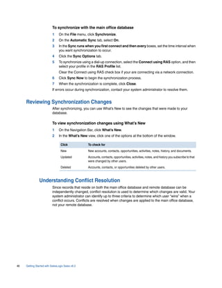 To synchronize with the main office database
                           1    On the File menu, click Synchronize.
                           2    On the Automatic Sync tab, select On.
                           3    In the Sync runs when you first connect and then every boxes, set the time interval when
                                you want synchronization to occur.
                           4    Click the Sync Options tab.
                           5    To synchronize using a dial-up connection, select the Connect using RAS option, and then
                                select your profile in the RAS Profile list.
                                Clear the Connect using RAS check box if your are connecting via a network connection.
                           6    Click Sync Now to begin the synchronization process.
                           7    When the synchronization is complete, click Close.
                           If errors occur during synchronization, contact your system administrator to resolve them.


     Reviewing Synchronization Changes
                           After synchronizing, you can use What’s New to see the changes that were made to your
                           database.

                           To view synchronization changes using What’s New
                           1    On the Navigation Bar, click What’s New.
                           2    In the What’s New view, click one of the options at the bottom of the window.

                                  Click            To check for
                                  New              New accounts, contacts, opportunities, activities, notes, history, and documents.
                                  Updated          Accounts, contacts, opportunities, activities, notes, and history you subscribe to that
                                                   were changed by other users.
                                  Deleted          Accounts, contacts, or opportunities deleted by other users.



                Understanding Conflict Resolution
                           Since records that reside on both the main office database and remote database can be
                           independently changed, conflict resolution is used to determine which changes are valid. Your
                           system administrator can identify up to three criteria to determine which user “wins” when a
                           conflict occurs. Conflicts are resolved when changes are applied to the main office database,
                           not your remote database.




46   Getting Started with SalesLogix Sales v6.2
 