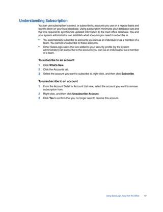 Understanding Subscription
          You can use subscription to select, or subscribe to, accounts you use on a regular basis and
          want to store on your local database. Using subscription minimizes your database size and
          the time required to synchronize updated information to the main office database. You and
          your system administrator can establish what accounts you need to subscribe to.
          •   You automatically subscribe to accounts you own as an individual or as a member of a
              team. You cannot unsubscribe to these accounts.
          •   Other SalesLogix users that are added to your security profile (by the system
              administrator) can subscribe to the accounts you own as an individual or as a member
              of a team.

          To subscribe to an account
          1   Click What’s New.
          2   Click the Accounts tab.
          3   Select the account you want to subscribe to, right-click, and then click Subscribe.

          To unsubscribe to an account
          1   From the Account Detail or Account List view, select the account you want to remove
              subscription from.
          2   Right-click, and then click Unsubscribe Account.
          3   Click Yes to confirm that you no longer want to receive this account.




                                                                        Using SalesLogix Away from the Office   47
 