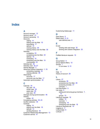 Index
        A                                      Customizing SalesLogix 11
        Account manager 13
        Account owner 13
                                               D
        Account ownership 13                   Date Stamp 8
        Accounts                               Detail views 6, 10
             adding 14                             user-defined area 6
             adding over the Web 16
             associating 17                    E
             defined 13                        E-mail
             viewing history 29                   sending with mail merge 32
             viewing history over the Web 30      sending with Outlook Integration 33
        Activities
             completing 23                     F
             completing over the Web 24        Fulfilled literature requests 19
             defined 19
             scheduling 19                     G
             scheduling over the Web 19        Group Button 6
             unscheduled 23                    Group Options Menu 10
        Activities tab 20                      Groups 1
        Activities view 20, 27                     in List views 6, 10
        Activity Manager 4
        Advanced Outlook Integration 1, 19     H
             scheduling meetings 24
                                               Help 11
             viewing calendar 26
                                               History of account 29
        Associating
             accounts 17
             accounts over the Web 17
                                               L
        Automatic synchronization 45           Library 27
                                                    accessing 28
        C                                           accessing over the Web 28
                                                    accessing remotely 27
        Calendar 25
                                                    overview 1
            day view 26
                                               List View Button 9
            month view 26
                                               List views 6
            week view 26
                                                    adding and removing group members 7,
            year view 26
                                                     10
        Changes during synchronization 46
                                                    groups 10
        Closing
                                               Literature requests 18
            tickets 43
                                                    fulfilled 19
        Completing activities 23, 24
                                                    overview 1
        Conflict resolution 46
                                                    scheduling 18
        Contacts
                                                    scheduling over the Web 18
            adding 14
                                               Literature Requests tab 19
            adding over the Web 16
                                               Logging on 3
            defined 13
                                               Lookup label 8
            sending literature 18
                                               Lookups 1
        Customer Relationship Management 13
        Customer service 41


                                                                                           49
 