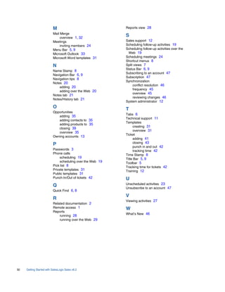 M                                 Reports view 28
                           Mail Merge
                                overview 1, 32
                                                             S
                           Meetings                          Sales support 12
                                inviting members 24          Scheduling follow-up activities 19
                           Menu Bar 5, 9                     Scheduling follow-up activities over the
                           Microsoft Outlook 33               Web 19
                           Microsoft Word templates 31       Scheduling meetings 24
                                                             Shortcut menus 8
                           N                                 Split views 7
                                                             Status Bar 6, 9
                           Name Stamp 8
                                                             Subscribing to an account 47
                           Navigation Bar 6, 9
                                                             Subscription 47
                           Navigation tips 8
                                                             Synchronization
                           Notes 20
                                                                  conflict resolution 46
                               adding 20
                                                                  frequency 45
                               adding over the Web 20
                                                                  overview 45
                           Notes tab 21
                                                                  reviewing changes 46
                           Notes/History tab 21
                                                             System administrator 12
                           O                                 T
                           Opportunities
                                                             Tabs 6
                              adding 35
                                                             Technical support 11
                              adding contacts to 35
                                                             Templates
                              adding products to 35
                                                                  creating 31
                              closing 39
                                                                  overview 31
                              overview 35
                                                             Ticket
                           Owning accounts 13
                                                                  adding 41
                                                                  closing 43
                           P                                      punch in and out 42
                           Passwords 3                            tracking time 42
                           Phone calls                       Time Stamp 8
                                scheduling 19                Title Bar 5, 9
                                scheduling over the Web 19   Toolbar 5
                           Pick list 8                       Tracking time for tickets 42
                           Private templates 31              Training 12
                           Public templates 31
                           Punch In/Out of tickets 42        U
                                                             Unscheduled activities 23
                           Q                                 Unsubscribe to an account 47
                           Quick Find 6, 8
                                                             V
                           R                                 Viewing activities 27
                           Related documentation 2
                           Remote access 1                   W
                           Reports
                                                             What’s New 46
                               running 28
                               running over the Web 29




50   Getting Started with SalesLogix Sales v6.2
 