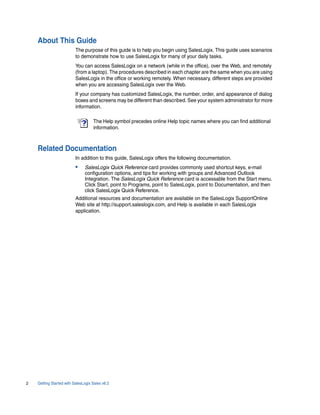 About This Guide
                          The purpose of this guide is to help you begin using SalesLogix. This guide uses scenarios
                          to demonstrate how to use SalesLogix for many of your daily tasks.
                          You can access SalesLogix on a network (while in the office), over the Web, and remotely
                          (from a laptop). The procedures described in each chapter are the same when you are using
                          SalesLogix in the office or working remotely. When necessary, different steps are provided
                          when you are accessing SalesLogix over the Web.
                          If your company has customized SalesLogix, the number, order, and appearance of dialog
                          boxes and screens may be different than described. See your system administrator for more
                          information.

                                    The Help symbol precedes online Help topic names where you can find additional
                                    information.



    Related Documentation
                          In addition to this guide, SalesLogix offers the following documentation.
                          •    SalesLogix Quick Reference card provides commonly used shortcut keys, e-mail
                               configuration options, and tips for working with groups and Advanced Outlook
                               Integration. The SalesLogix Quick Reference card is accessable from the Start menu.
                               Click Start, point to Programs, point to SalesLogix, point to Documentation, and then
                               click SalesLogix Quick Reference.
                          Additional resources and documentation are available on the SalesLogix SupportOnline
                          Web site at http://support.saleslogix.com, and Help is available in each SalesLogix
                          application.




2   Getting Started with SalesLogix Sales v6.2
 