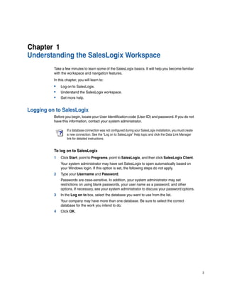 Chapter 1
Understanding the SalesLogix Workspace
          Take a few minutes to learn some of the SalesLogix basics. It will help you become familiar
          with the workspace and navigation features.
          In this chapter, you will learn to:
          •   Log on to SalesLogix.
          •   Understand the SalesLogix workspace.
          •   Get more help.


Logging on to SalesLogix
          Before you begin, locate your User Identification code (User ID) and password. If you do not
          have this information, contact your system administrator.

                   If a database connection was not configured during your SalesLogix installation, you must create
                   a new connection. See the “Log on to SalesLogix” Help topic and click the Data Link Manager
                   link for detailed instructions.


          To log on to SalesLogix
          1   Click Start, point to Programs, point to SalesLogix, and then click SalesLogix Client.
              Your system administrator may have set SalesLogix to open automatically based on
              your Windows login. If this option is set, the following steps do not apply.
          2   Type your Username and Password.
              Passwords are case-sensitive. In addition, your system administrator may set
              restrictions on using blank passwords, your user name as a password, and other
              options. If necessary, see your system administrator to discuss your password options.
          3   In the Log on to box, select the database you want to use from the list.
              Your company may have more than one database. Be sure to select the correct
              database for the work you intend to do.
          4   Click OK.




                                                                                                                      3
 