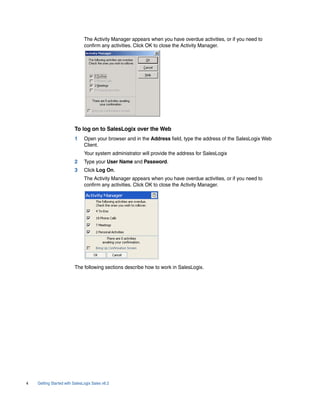The Activity Manager appears when you have overdue activities, or if you need to
                               confirm any activities. Click OK to close the Activity Manager.




                         To log on to SalesLogix over the Web
                         1     Open your browser and in the Address field, type the address of the SalesLogix Web
                               Client.
                               Your system administrator will provide the address for SalesLogix
                         2     Type your User Name and Password.
                         3     Click Log On.
                               The Activity Manager appears when you have overdue activities, or if you need to
                               confirm any activities. Click OK to close the Activity Manager.




                         The following sections describe how to work in SalesLogix.




4   Getting Started with SalesLogix Sales v6.2
 