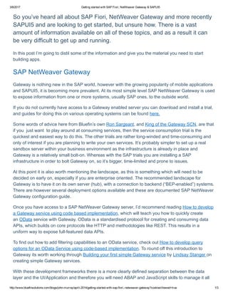 3/8/2017 Getting started with SAP Fiori, NetWeaver Gateway & SAPUI5
http://www.bluefinsolutions.com/blogs/john­murray/april­2014/getting­started­with­sap­fiori,­netweaver­gateway?cookiesViewed=true 1/3
So you’ve heard all about SAP Fiori, NetWeaver Gateway and more recently
SAPUI5 and are looking to get started, but unsure how. There is a vast
amount of information available on all of these topics, and as a result it can
be very difficult to get up and running.
In this post I’m going to distil some of the information and give you the material you need to start
building apps.
SAP NetWeaver Gateway
Gateway is nothing new in the SAP world, however with the growing popularity of mobile applications
and SAPUI5, it is becoming more prevalent. At its most simple level SAP NetWeaver Gateway is used
to expose information from one or more systems, usually SAP ones, to the outside world.
If you do not currently have access to a Gateway enabled server you can download and install a trial,
and guides for doing this on various operating systems can be found here.
Some words of advice here from Bluefin’s own Ron Sargeant, and King of the Gateway SCN, are that
if you  just want  to play around at consuming services, then the service consumption trial is the
quickest and easiest way to do this. The other trials are rather long­winded and time­consuming and
only of interest if you are planning to write your own services. It’s probably simpler to set up a real
sandbox server within your business environment as the infrastructure is already in place and
Gateway is a relatively small bolt­on. Whereas with the SAP trials you are installing a SAP
infrastructure in order to bolt Gateway on, so it’s bigger, time­limited and prone to issues.
At this point it is also worth mentioning the landscape, as this is something which will need to be
decided on early on, especially if you are enterprise oriented. The recommended landscape for
Gateway is to have it on its own server (hub), with a connection to backend (“BEP­enabled”) systems.
There are however several deployment options available and these are documented SAP NetWeaver
Gateway configuration guide.
Once you have access to a SAP NetWeaver Gateway server, I’d recommend reading How to develop
a Gateway service using code based implementation, which will teach you how to quickly create
an OData service with Gateway. OData is a standardised protocol for creating and consuming data
APIs, which builds on core protocols like HTTP and methodologies like REST. This results in a
uniform way to expose full­featured data APIs.
To find out how to add filtering capabilities to an OData service, check out How to develop query
options for an OData Service using code­based implementation. To round off this introduction to
Gateway its worth working through Building your first simple Gateway service by Lindsay Stanger on
creating simple Gateway services.
With these development frameworks there is a more clearly defined separation between the data
layer and the UI/Application and therefore you will need ABAP and JavaScript skills to manage it all
 