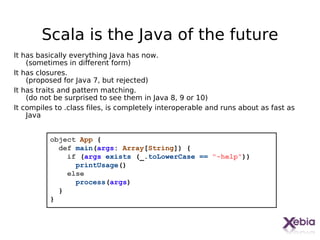 Scala is the Java of the future
It has basically everything Java has now.
    (sometimes in different form)
It has closures.
    (proposed for Java 7, but rejected)
It has traits and pattern matching.
    (do not be surprised to see them in Java 8, 9 or 10)
It compiles to .class files, is completely interoperable and runs about as fast as
    Java


          object App {
            def main(args: Array[String]) {
              if (args exists (_.toLowerCase == "-help"))
                printUsage()
              else
                process(args)
            }
          }



                                                                                 10
 
