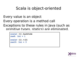 Scala is object-oriented

Every value is an object
Every operation is a method call
Exceptions to these rules in Java (such as
 primitive types, statics) are eliminated.
    scala> (1).hashCode
    res8: Int = 1
    scala> (1).+(2)
    res10: Int = 3




                                             11
 