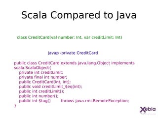 Scala Compared to Java

 class CreditCard(val number: Int, var creditLimit: Int)


                 javap -private CreditCard

public class CreditCard extends java.lang.Object implements
scala.ScalaObject{
  private int creditLimit;
  private final int number;
  public CreditCard(int, int);
  public void creditLimit_$eq(int);
  public int creditLimit();
  public int number();
  public int $tag()      throws java.rmi.RemoteException;
}
                                                              18
 