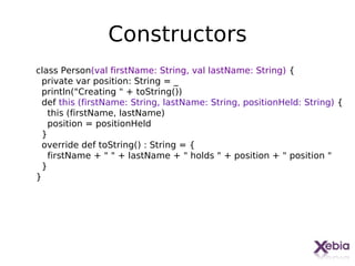 Constructors
class Person(val firstName: String, val lastName: String) {
  private var position: String = _
  println("Creating " + toString())
  def this (firstName: String, lastName: String, positionHeld: String) {
    this (firstName, lastName)
    position = positionHeld
  }
  override def toString() : String = {
    firstName + " " + lastName + " holds " + position + " position "
  }
}




                                                                    19
 