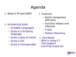 Agenda
I. What is FP and OOP?          I. Features
                                    – Quick comparison
                                      with Java
I. Introducing Scala                – Function Values and
                                      Closures
    – Scalable Languages
                                    – Traits
    – Scala is a Scripting
      language                      – Pattern Matching
    – Scala is Java of future   I. End Notes
    – Scala is OO               - Who is using it ?
    – Scala is Interoperable    - Tool support
                                - Learning resources
 