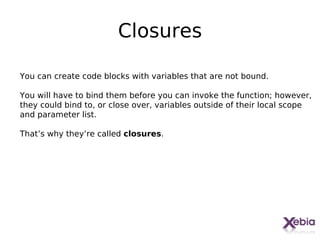 Closures

You can create code blocks with variables that are not bound.

You will have to bind them before you can invoke the function; however,
they could bind to, or close over, variables outside of their local scope
and parameter list.

That’s why they’re called closures.




                                                                    23
 
