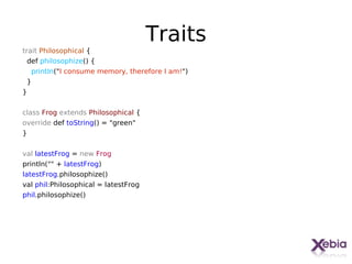 Traits
trait Philosophical {
  def philosophize() {
    println("I consume memory, therefore I am!")
 }
}


class Frog extends Philosophical {
override def toString() = "green"
}


val latestFrog = new Frog
println("" + latestFrog)
latestFrog.philosophize()
val phil:Philosophical = latestFrog
phil.philosophize()




                                                   26
 