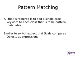 Pattern Matching

All that is required is to add a single case
  keyword to each class that is to be pattern
  matchable

Similar to switch expect that Scala compares
  Objects as expressions




                                                27
 