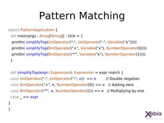 Pattern Matching
object PatternApplication {
 def main(args : Array[String]) : Unit = {
    println( simplifyTop(UnOperator("-", UnOperator("-", Variable("x")))))
    println( simplifyTop(BinOperator("+", Variable("x"), NumberOperator(0))))
    println( simplifyTop(BinOperator("*", Variable("x"), NumberOperator(1))))
 }


 def simplifyTop(expr: Expression): Expression = expr match {
 case UnOperator("-", UnOperator("-", e)) => e          // Double negation
 case BinOperator("+", e, NumberOperator(0)) => e // Adding zero
 case BinOperator("*", e, NumberOperator(1)) => e // Multiplying by one
 case _ => expr
}
}

                                                                                28
 