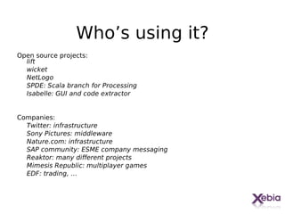 Who’s using it?
Open source projects:
  lift
  wicket
  NetLogo
  SPDE: Scala branch for Processing
  Isabelle: GUI and code extractor


Companies:
  Twitter: infrastructure
  Sony Pictures: middleware
  Nature.com: infrastructure
  SAP community: ESME company messaging
  Reaktor: many different projects
  Mimesis Republic: multiplayer games
  EDF: trading, …



                                          31
 