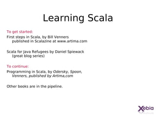 Learning Scala
To get started:
First steps in Scala, by Bill Venners
   published in Scalazine at www.artima.com

Scala for Java Refugees by Daniel Spiewack
   (great blog series)

To continue:
Programming in Scala, by Odersky, Spoon,
   Venners, published by Artima,com

Other books are in the pipeline.




                                              32
 