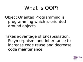 What is OOP?
Object Oriented Programming is
 programming which is oriented
 around objects

Takes advantage of Encapsulation,
 Polymorphism, and Inheritance to
 increase code reuse and decrease
 code maintenance.
 