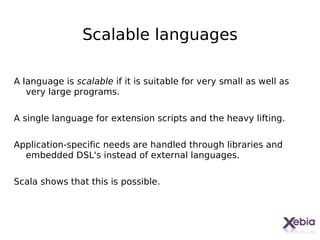 Scalable languages

A language is scalable if it is suitable for very small as well as
   very large programs.

A single language for extension scripts and the heavy lifting.

Application-specific needs are handled through libraries and
  embedded DSL's instead of external languages.

Scala shows that this is possible.




                                                                     8
 