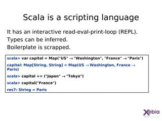 Scala is a scripting language
It has an interactive read-eval-print-loop (REPL).
Types can be inferred.
Boilerplate is scrapped.
scala> var capital = Map("US" → "Washington", "France" → "Paris")
capital: Map[String, String] = Map(US → Washington, France →
Paris)
scala> capital += ("Japan" → "Tokyo")
scala> capital("France")
res7: String = Paris




                                                                    9
 