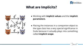 What are Implicits?
● Working with implicit values and the implicit
parameters.
● Placing the instances in a companion object to
the type class has a very special signiﬁcance in
Scala because it actually plays into something
called implicit scope.
 