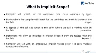What is Implicit Scope?
● Compiler will search for the candidate type class instances by type.
● Places where the compiler will search for the candidate instances is known as the
implicit scope.
● It applies at the call site which is the point where we call a method with an
implicit parameter.
● Deﬁnitions will only be included in implicit scope if they are tagged with the
implicit keyword.
● Compiler will fail with an ambiguous implicit values error if it sees multiple
candidate deﬁnitions.
 
