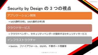 ＃EbiSecBoys
Security by Design の 3 つの視点
©️ 恵比寿セキュリティボーイズ 13
アプリケーション開発
• SAST(静的分析)、DAST(動的分析)等
クラウドサービス
• クラウドベンダー、セキュリティベンダーが提供するセキュリティサービス
インフラストラクチャ
• Bastion、ファイアウォール、IDS/IPS、不要ポート閉塞等
 