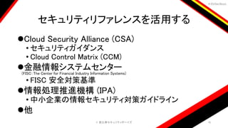 ＃EbiSecBoys
セキュリティリファレンスを活用する
Cloud Security Alliance (CSA)
• セキュリティガイダンス
• Cloud Control Matrix (CCM)
金融情報システムセンター
(FISC：The Center for Financial Industry Information Systems)
• FISC 安全対策基準
情報処理推進機構 (IPA)
• 中小企業の情報セキュリティ対策ガイドライン
他
©️ 恵比寿セキュリティボーイズ 16
 