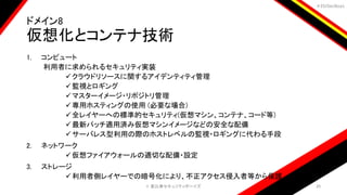 ＃EbiSecBoys
ドメイン8
仮想化とコンテナ技術
1. コンピュート
利用者に求められるセキュリティ実装
クラウドリソースに関するアイデンティティ管理
監視とロギング
マスターイメージ・リポジトリ管理
専用ホスティングの使用 (必要な場合)
全レイヤーへの標準的セキュリティ(仮想マシン、コンテナ、コード等)
最新パッチ適用済み仮想マシンイメージなどの安全な配備
サーバレス型利用の際のホストレベルの監視・ロギングに代わる手段
2. ネットワーク
仮想ファイアウォールの適切な配備・設定
3. ストレージ
利用者側レイヤーでの暗号化により、不正アクセス侵入者等から保護
©️ 恵比寿セキュリティボーイズ 20
 