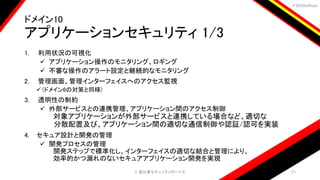 ＃EbiSecBoys
ドメイン10
アプリケーションセキュリティ 1/3
1. 利用状況の可視化
 アプリケーション操作のモニタリング、ロギング
 不審な操作のアラート設定と継続的なモニタリング
2. 管理画面、管理インターフェイスへのアクセス監視
 (ドメイン6の対策と同様)
3. 透明性の制約
 外部サービスとの連携管理、アプリケーション間のアクセス制御
対象アプリケーションが外部サービスと連携している場合など、適切な
分散配置及び、アプリケーション間の適切な通信制御や認証/認可を実装
4. セキュア設計と開発の管理
 開発プロセスの管理
開発ステップで標準化し、インターフェイスの適切な結合と管理により、
効率的かつ漏れのないセキュアアプリケーション開発を実現
©️ 恵比寿セキュリティボーイズ 21
 