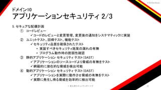 ＃EbiSecBoys
ドメイン10
アプリケーションセキュリティ 2/3
5. セキュアな配備計画
① コードレビュー
コードのレビューと変更管理、変更後の通知をシステマティックに実装
② ユニットテスト、回帰テスト、機能テスト
セキュリティ品質を確保されたテスト
• 実装すべきセキュリティ施策の漏れの有無
• プログラム動作時の脆弱性確認
③ 静的アプリケーション セキュリティ テスト（SAST）
アプリケーションのソースコードより脅威の有無をテスト
網羅的に潜在的な脅威を検出可能
④ 動的アプリケーション セキュリティ テスト（DAST）
アプリケーションを実際に動作させ脅威の有無をテスト
実際に発生し得る脅威を効率的に検出可能
©️ 恵比寿セキュリティボーイズ 22
 