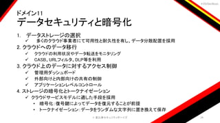 ＃EbiSecBoys
ドメイン11
データセキュリティと暗号化
1. データストレージの選択
 多くのクラウド事業者にて可用性と耐久性を有し、データ分散配置を採用
2. クラウドへのデータ移行
 クラウドの利用状況やデータ転送をモニタリング
 CASB、URLフィルタ、DLP等を利用
3. クラウド上のデータに対するアクセス制御
 管理用ダッシュボード
 外部向けと内部向けの共有の制御
 アプリケーションレベルコントロール
4. ストレージの暗号化とトークナイゼーション
 クラウドサービスモデルに適した手段を採用
• 暗号化：復号鍵によってデータを復元することが前提
• トークナイゼーション：データをランダムな文字列に置き換えて保存
©️ 恵比寿セキュリティボーイズ 24
 