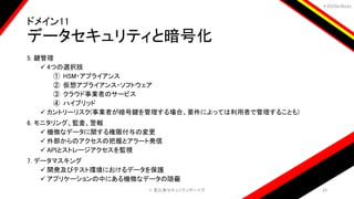 ＃EbiSecBoys
ドメイン11
データセキュリティと暗号化
5. 鍵管理
 4つの選択肢
① HSM・アプライアンス
② 仮想アプライアンス・ソフトウェア
③ クラウド事業者のサービス
④ ハイブリッド
 カントリーリスク(事業者が暗号鍵を管理する場合、要件によっては利用者で管理することも)
6. モニタリング、監査、警報
 機微なデータに関する権限付与の変更
 外部からのアクセスの把握とアラート発信
 APIとストレージアクセスを監視
7. データマスキング
 開発及びテスト環境におけるデータを保護
 アプリケーションの中にある機微なデータの隠蔽
©️ 恵比寿セキュリティボーイズ 25
 