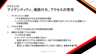 ＃EbiSecBoys
ドメイン12
アイデンティティ、権限付与、アクセスの管理
1. アイデンティティ管理
不正使用を防止するための定期的な棚卸
ハイブリッドクラウドの場合、クラウドに閉じた管理ではなく、オンプレミスと連携した一
元管理を推奨
2. アクセス管理
不正アクセス防止のため多要素認証を推奨
3. 権限付与管理・アクセス制御
2つの方法で検討
① ロールベースアクセス制御 (RBAC)
役割に基づいてアクセス制御を行い、実行できる機能を限定する
② 属性ベースアクセス制御 (ABAC)
属性により実行できる機能を限定する。RBAC と異なり、複数を定義可能
©️ 恵比寿セキュリティボーイズ 26
 