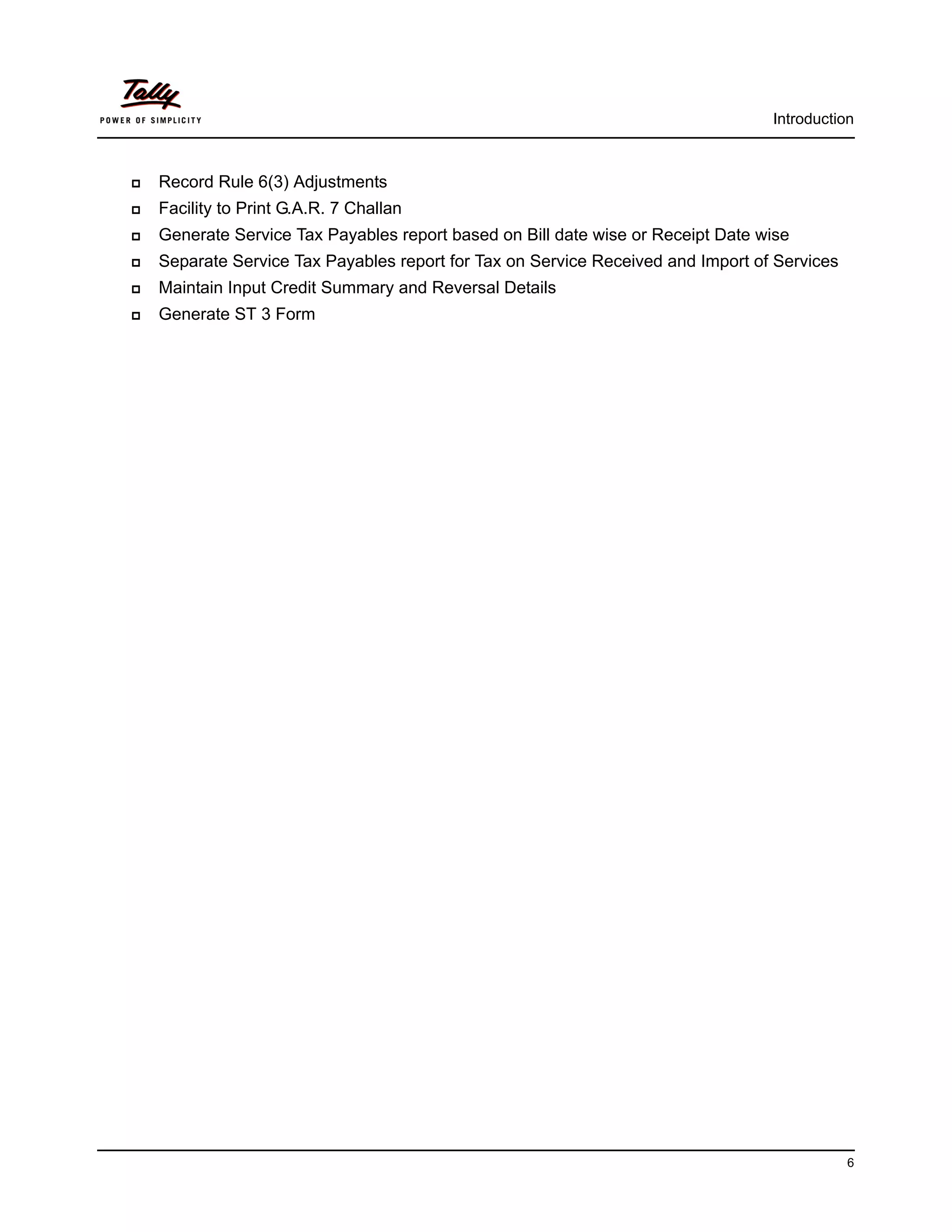 Introduction



   Record Rule 6(3) Adjustments
   Facility to Print G.A.R. 7 Challan
   Generate Service Tax Payables report based on Bill date wise or Receipt Date wise
   Separate Service Tax Payables report for Tax on Service Received and Import of Services
   Maintain Input Credit Summary and Reversal Details
   Generate ST 3 Form




                                                                                              6
 