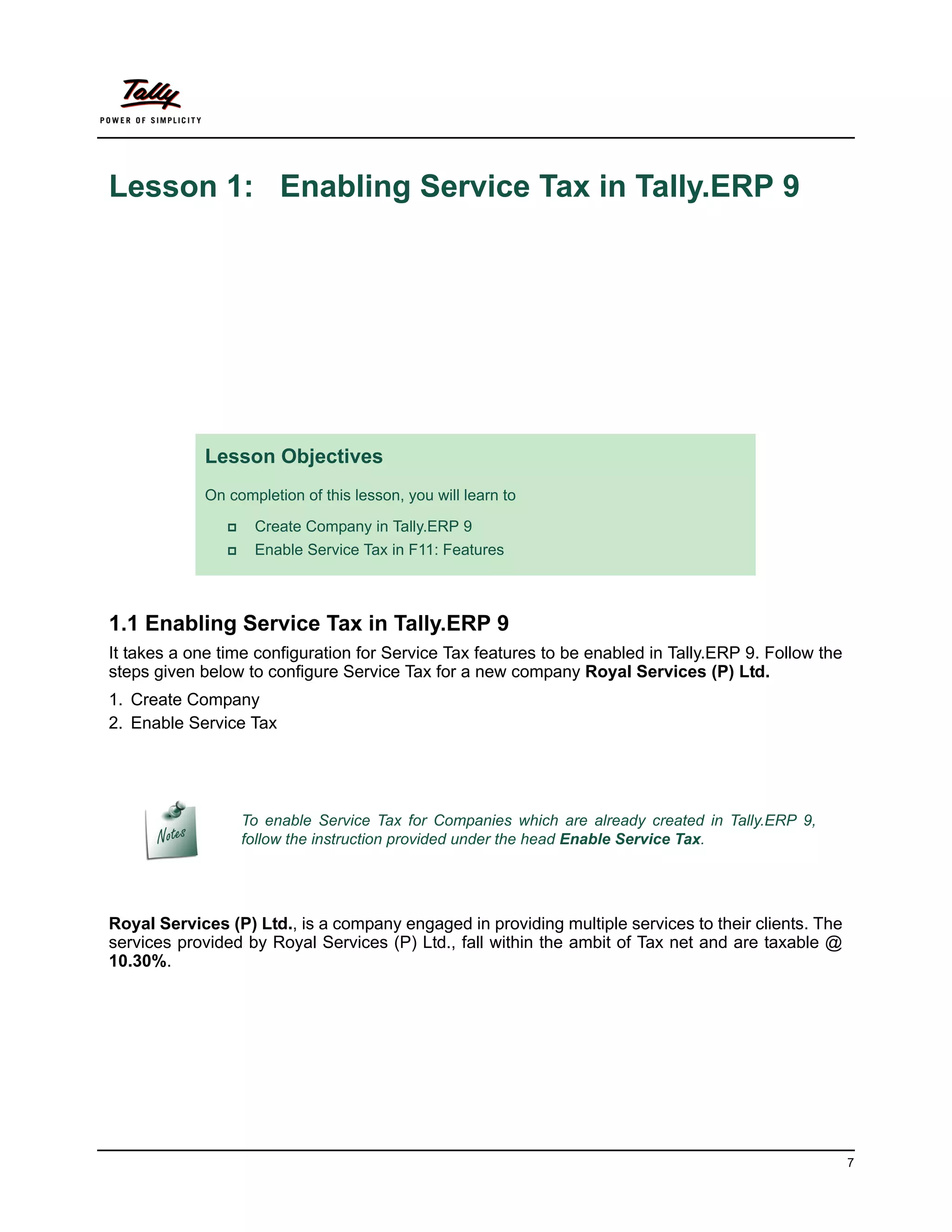 Lesson 1: Enabling Service Tax in Tally.ERP 9




            Lesson Objectives
            On completion of this lesson, you will learn to

                   Create Company in Tally.ERP 9
                   Enable Service Tax in F11: Features



1.1 Enabling Service Tax in Tally.ERP 9
It takes a one time configuration for Service Tax features to be enabled in Tally.ERP 9. Follow the
steps given below to configure Service Tax for a new company Royal Services (P) Ltd.
1. Create Company
2. Enable Service Tax




                   To enable Service Tax for Companies which are already created in Tally.ERP 9,
                   follow the instruction provided under the head Enable Service Tax.




Royal Services (P) Ltd., is a company engaged in providing multiple services to their clients. The
services provided by Royal Services (P) Ltd., fall within the ambit of Tax net and are taxable @
10.30%.




                                                                                                      7
 