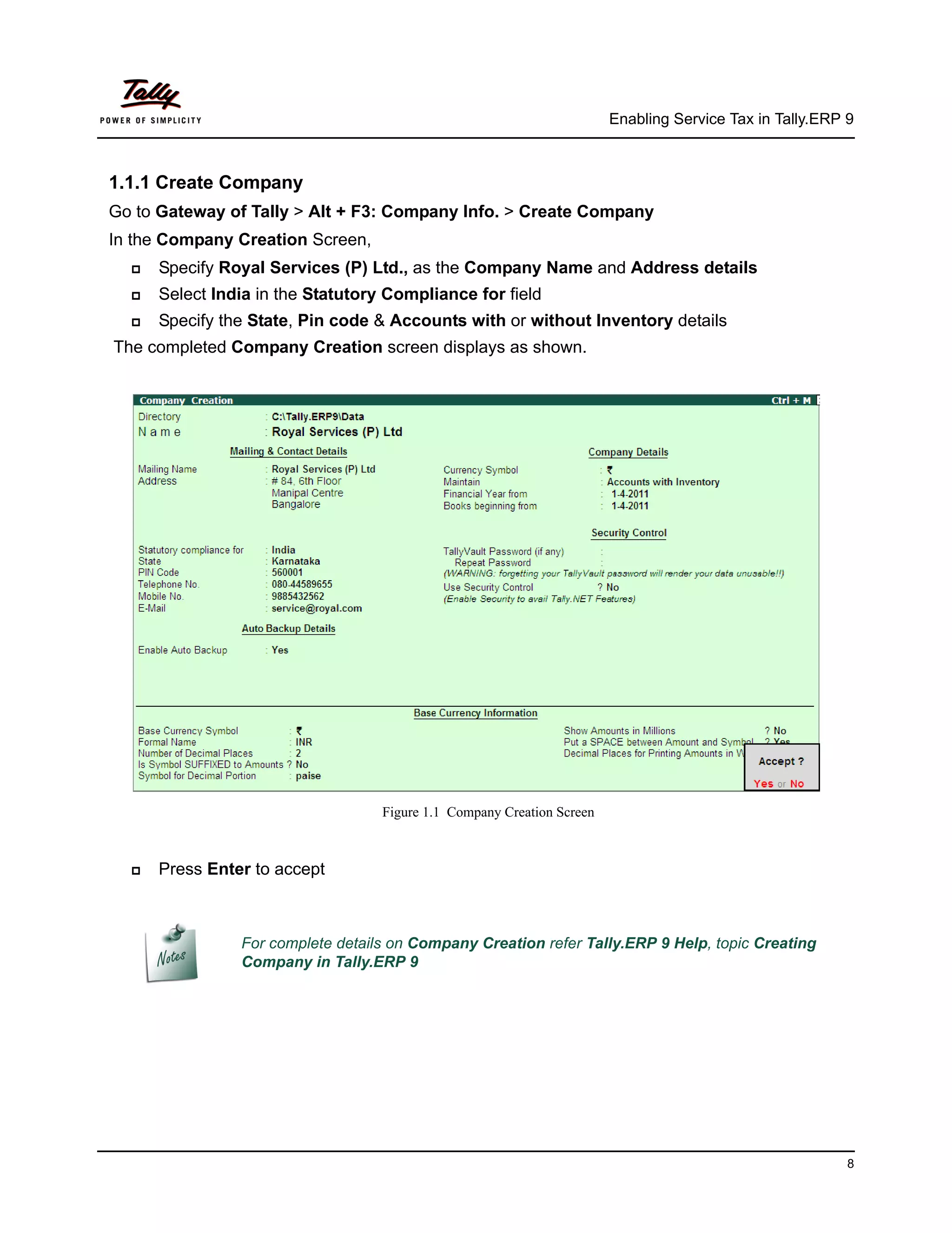 Enabling Service Tax in Tally.ERP 9



1.1.1 Create Company
Go to Gateway of Tally > Alt + F3: Company Info. > Create Company
In the Company Creation Screen,
     Specify Royal Services (P) Ltd., as the Company Name and Address details
     Select India in the Statutory Compliance for field
     Specify the State, Pin code & Accounts with or without Inventory details
The completed Company Creation screen displays as shown.




                                   Figure 1.1 Company Creation Screen



     Press Enter to accept



                For complete details on Company Creation refer Tally.ERP 9 Help, topic Creating
                Company in Tally.ERP 9




                                                                                                          8
 