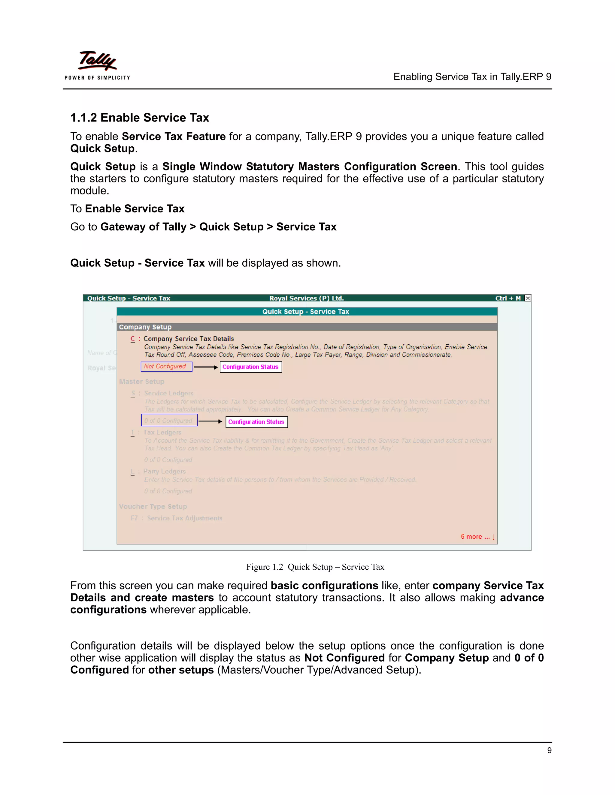Enabling Service Tax in Tally.ERP 9



1.1.2 Enable Service Tax
To enable Service Tax Feature for a company, Tally.ERP 9 provides you a unique feature called
Quick Setup.
Quick Setup is a Single Window Statutory Masters Configuration Screen. This tool guides
the starters to configure statutory masters required for the effective use of a particular statutory
module.
To Enable Service Tax
Go to Gateway of Tally > Quick Setup > Service Tax


Quick Setup - Service Tax will be displayed as shown.




                                     Figure 1.2 Quick Setup – Service Tax

From this screen you can make required basic configurations like, enter company Service Tax
Details and create masters to account statutory transactions. It also allows making advance
configurations wherever applicable.


Configuration details will be displayed below the setup options once the configuration is done
other wise application will display the status as Not Configured for Company Setup and 0 of 0
Configured for other setups (Masters/Voucher Type/Advanced Setup).




                                                                                                              9
 